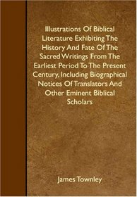 Illustrations Of Biblical Literature Exhibiting The History And Fate Of The Sacred Writings From The Earliest Period To The Present Century, Including ... And Other Eminent Biblical Scholars