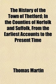 The History of the Town of Thetford; In the Counties of Norfolk and Suffolk, From the Earliest Accounts to the Present Time