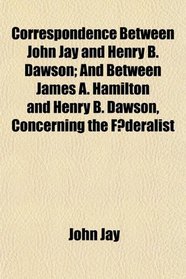 Correspondence Between John Jay and Henry B. Dawson; And Between James A. Hamilton and Henry B. Dawson, Concerning the Federalist