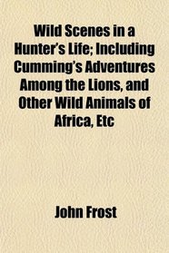 Wild Scenes in a Hunter's Life; Including Cumming's Adventures Among the Lions, and Other Wild Animals of Africa, Etc