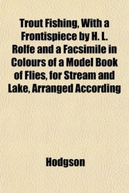 Trout Fishing, With a Frontispiece by H. L. Rolfe and a Facsimile in Colours of a Model Book of Flies, for Stream and Lake, Arranged According