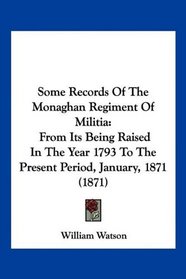 Some Records Of The Monaghan Regiment Of Militia: From Its Being Raised In The Year 1793 To The Present Period, January, 1871 (1871)