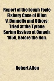 Report of the Lough Foyle Fishery Case of Allen V. Donnelly and Others; Tried at the Tyrone Spring Assizes at Omagh, 1856, Before the Hon.