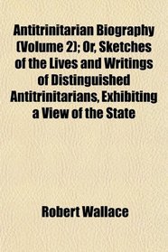 Antitrinitarian Biography (Volume 2); Or, Sketches of the Lives and Writings of Distinguished Antitrinitarians, Exhibiting a View of the State