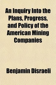 An Inquiry Into the Plans, Progress, and Policy of the American Mining Companies