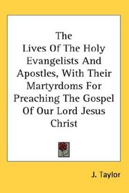 The Lives Of The Holy Evangelists And Apostles, With Their Martyrdoms For Preaching The Gospel Of Our Lord Jesus Christ