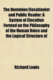 The Dominion Elocutionist and Public Reader; A System of Elocution Formed on the Philosophy of the Human Voice and the Logical Structure of