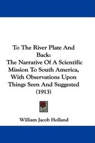 To The River Plate And Back: The Narrative Of A Scientific Mission To South America, With Observations Upon Things Seen And Suggested (1913)