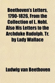 Beethoven's Letters, 1790-1826, From the Collection of L. Nohl. Also His Letters to the Archduke Rudolph. Tr. by Lady Wallace