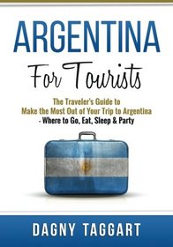 Argentina: For Tourists! - The Traveler's Guide to Make The Most Out of Your Trip to Argentina - Where to Go, Eat, Sleep & Party