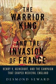 The Warrior King and the Invasion of France: Henry V, Agincourt, and the Campaign that Shaped Medieval England