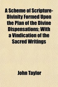 A Scheme of Scripture-Divinity Formed Upon the Plan of the Divine Dispensations; With a Vindication of the Sacred Writings