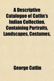 A Descriptive Catalogue of Catlin's Indian Collection, Containing Portraits, Landscapes, Costumes,