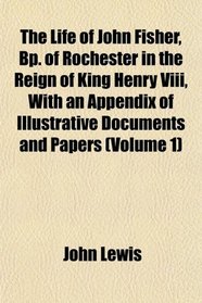 The Life of John Fisher, Bp. of Rochester in the Reign of King Henry Viii, With an Appendix of Illustrative Documents and Papers (Volume 1)