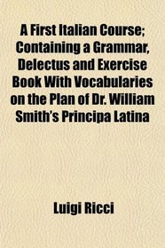 A First Italian Course; Containing a Grammar, Delectus and Exercise Book With Vocabularies on the Plan of Dr. William Smith's Principa Latina