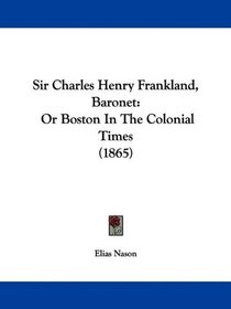 Sir Charles Henry Frankland, Baronet: Or Boston In The Colonial Times (1865)