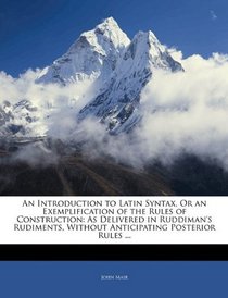 An Introduction to Latin Syntax, Or an Exemplification of the Rules of Construction: As Delivered in Ruddiman's Rudiments, Without Anticipating Posterior Rules ...