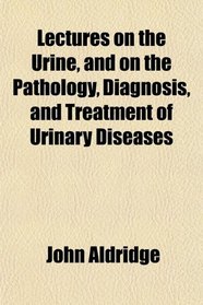 Lectures on the Urine, and on the Pathology, Diagnosis, and Treatment of Urinary Diseases