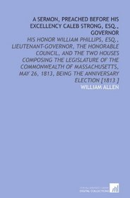 A Sermon, Preached Before His Excellency Caleb Strong, Esq., Governor: His Honor William Phillips, Esq., Lieutenant-Governor, the Honorable Council, and ... 1813, Being the Anniversary Election [1813 ]