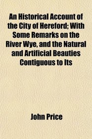 An Historical Account of the City of Hereford; With Some Remarks on the River Wye, and the Natural and Artificial Beauties Contiguous to Its