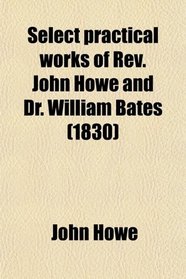 Select Practical Works of Rev. John Howe, and Dr. William Bates; Collected and Arranged, With Biographical Sketches