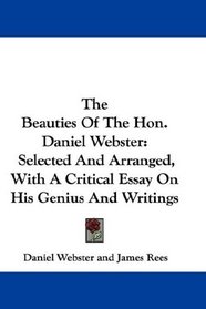 The Beauties Of The Hon. Daniel Webster: Selected And Arranged, With A Critical Essay On His Genius And Writings