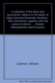 A collection of the facts and documents, relative to the death of Major-General Alexander Hamilton,: With comments; together with the various orations, ... (Select bibliographies reprint series)