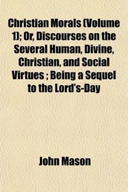 Christian Morals (Volume 1); Or, Discourses on the Several Human, Divine, Christian, and Social Virtues ; Being a Sequel to the Lord's-Day