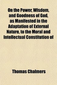 On the Power, Wisdom, and Goodness of God, as Manifested in the Adaptation of External Nature, to the Moral and Intellectual Constitution of