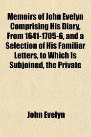 Memoirs of John Evelyn Comprising His Diary, From 1641-1705-6, and a Selection of His Familiar Letters, to Which Is Subjoined, the Private