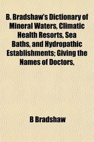 B. Bradshaw's Dictionary of Mineral Waters, Climatic Health Resorts, Sea Baths, and Hydropathic Establishments; Giving the Names of Doctors,