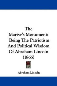 The Martyr's Monument: Being The Patriotism And Political Wisdom Of Abraham Lincoln (1865)