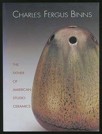 Charles Fergus Binns: The Father of American Studio Ceramics : Including a Catalogue Raisonne