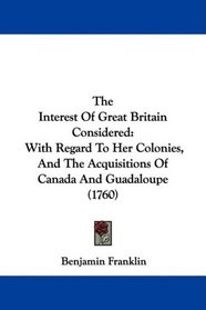 The Interest Of Great Britain Considered: With Regard To Her Colonies, And The Acquisitions Of Canada And Guadaloupe (1760)