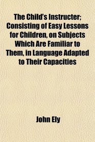 The Child's Instructer; Consisting of Easy Lessons for Children, on Subjects Which Are Familiar to Them, in Language Adapted to Their Capacities