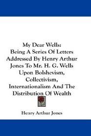 My Dear Wells: Being A Series Of Letters Addressed By Henry Arthur Jones To Mr. H. G. Wells Upon Bolshevism, Collectivism, Internationalism And The Distribution Of Wealth