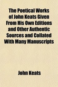 The Poetical Works of John Keats Given From His Own Editions and Other Authentic Sources and Collated With Many Manuscripts