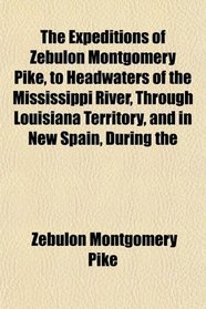 The Expeditions of Zebulon Montgomery Pike, to Headwaters of the Mississippi River, Through Louisiana Territory, and in New Spain, During the
