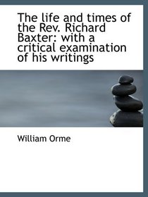 The life and times of the Rev. Richard Baxter: with a critical examination of his writings