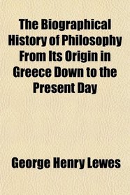 The Biographical History of Philosophy From Its Origin in Greece Down to the Present Day