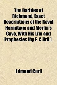 The Rarities of Richmond, Exact Descriptions of the Royal Hermitage and Merlin's Cave, With His Life and Prophesies [by E. C Urll.].