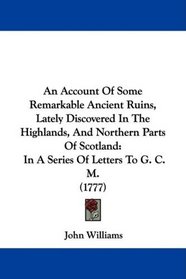An Account Of Some Remarkable Ancient Ruins, Lately Discovered In The Highlands, And Northern Parts Of Scotland: In A Series Of Letters To G. C. M. (1777)