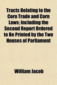 Tracts Relating to the Corn Trade and Corn Laws; Including the Second Report Ordered to Be Printed by the Two Houses of Parliament