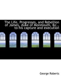 The Life, Progresses, and Rebellion of James, duke of Monmouth, &c., to his capture and execution