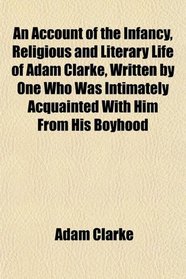 An Account of the Infancy, Religious and Literary Life of Adam Clarke, Written by One Who Was Intimately Acquainted With Him From His Boyhood