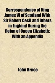 Correspondence of King James Vi of Scotland With Sir Robert Cecil and Others in England During the Reign of Queen Elizabeth; With an Appendix