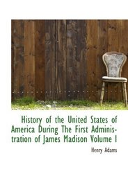 History of the United States of America During The First Administration of James Madison Volume I