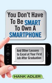 You Don't Have To Be Smart To Own A Smartphone: And Other Lessons to Excel at Your First Job After Graduation