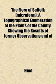 The Flora of Suffolk [microform]; A Topographical Enumeration of the Plants of the County, Showing the Results of Former Observations and of