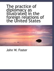 The practice of diplomacy as illustrated in the foreign relations of the United States